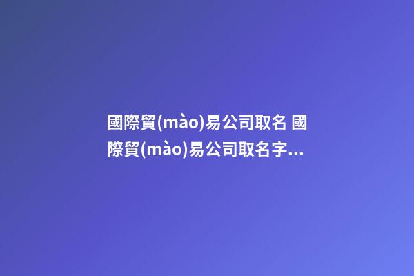 國際貿(mào)易公司取名 國際貿(mào)易公司取名字參考大全